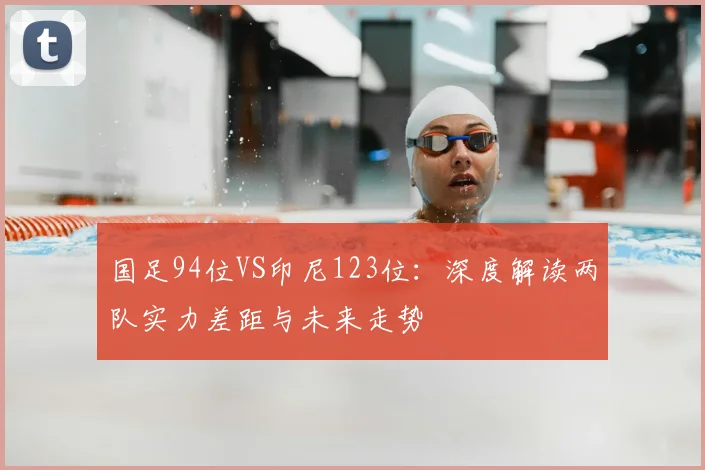 国足94位VS印尼123位:深度解读两队实力差距与未来走势
