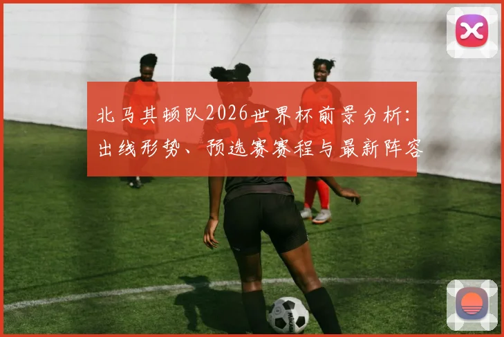 北马其顿队2026世界杯前景分析：出线形势、预选赛赛程与最新阵容解读