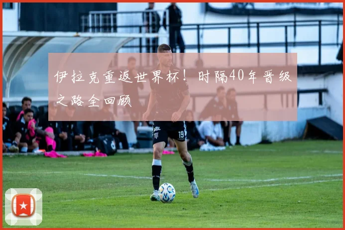 伊拉克重返世界杯！时隔40年晋级之路全回顾