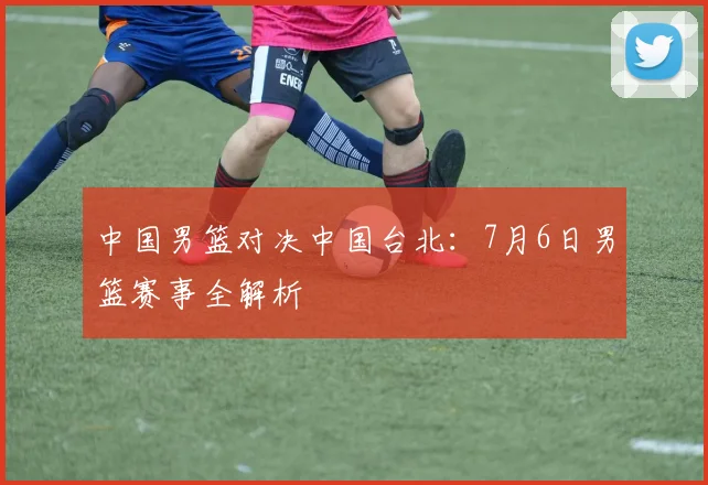 中国男篮对决中国台北：7月6日男篮赛事全解析