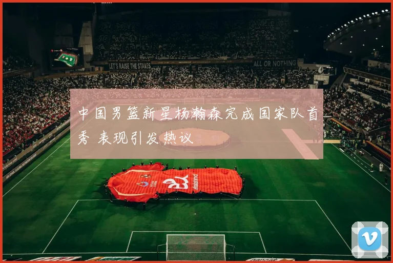 中国男篮新星杨瀚森完成国家队首秀 表现引发热议
