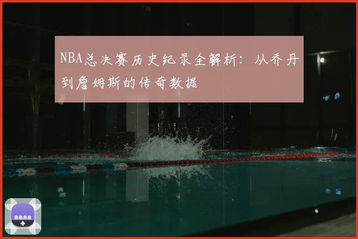 NBA总决赛历史纪录全解析：从乔丹到詹姆斯的传奇数据