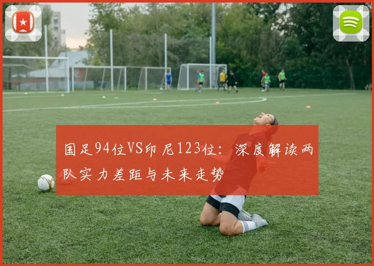 国足94位VS印尼123位：深度解读两队实力差距与未来走势