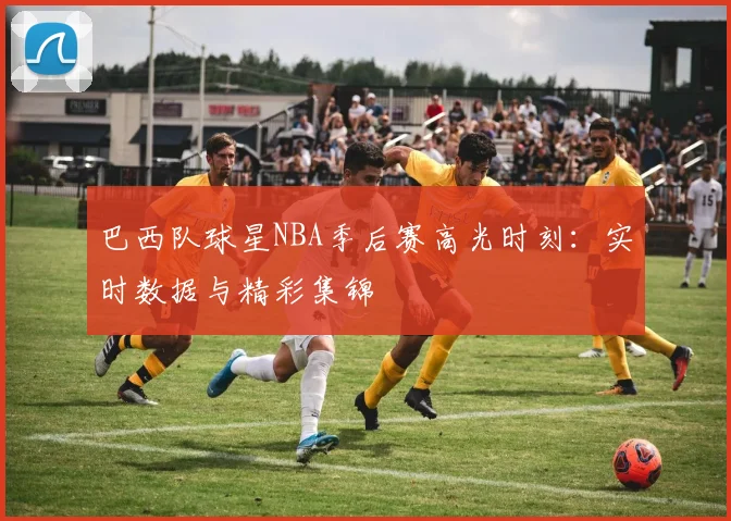 巴西队球星NBA季后赛高光时刻：实时数据与精彩集锦